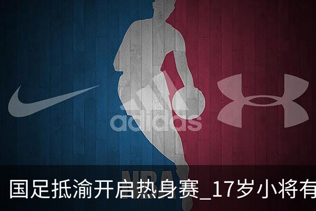 国足抵渝开启热身赛 17岁小将有望创出场纪录